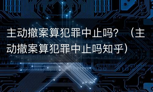 主动撤案算犯罪中止吗？（主动撤案算犯罪中止吗知乎）