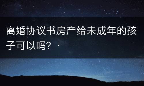 离婚协议书房产给未成年的孩子可以吗？·