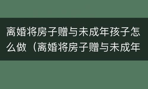 离婚将房子赠与未成年孩子怎么做（离婚将房子赠与未成年孩子怎么做证明）