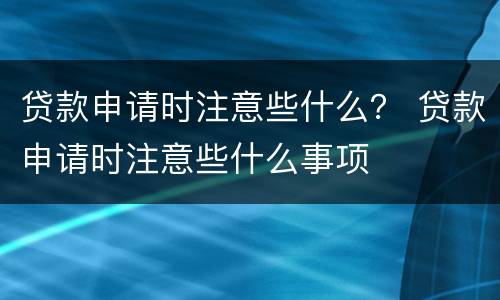 贷款申请时注意些什么？ 贷款申请时注意些什么事项