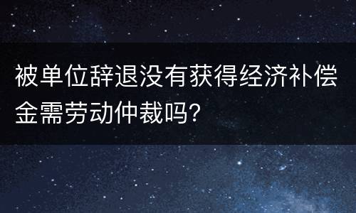 被单位辞退没有获得经济补偿金需劳动仲裁吗？