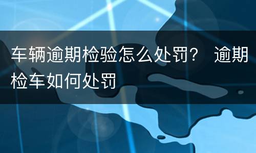 车辆逾期检验怎么处罚？ 逾期检车如何处罚