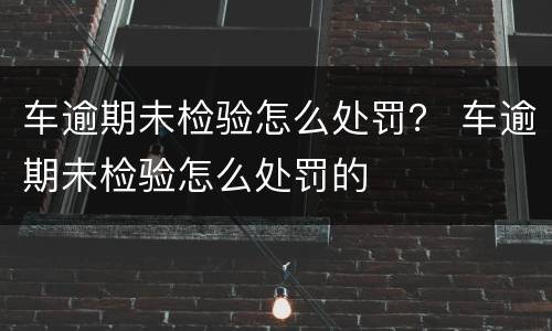 车逾期未检验怎么处罚？ 车逾期未检验怎么处罚的