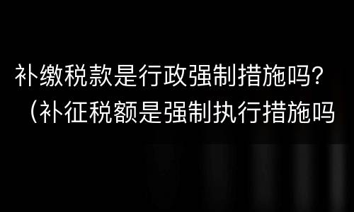 补缴税款是行政强制措施吗？（补征税额是强制执行措施吗）