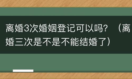 离婚3次婚姻登记可以吗？（离婚三次是不是不能结婚了）