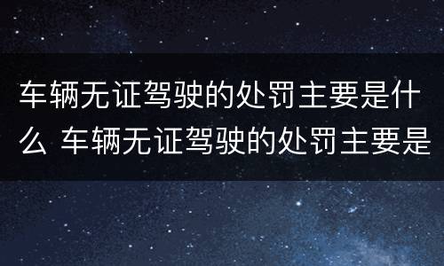 车辆无证驾驶的处罚主要是什么 车辆无证驾驶的处罚主要是什么内容