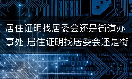 居住证明找居委会还是街道办事处 居住证明找居委会还是街道办事处开