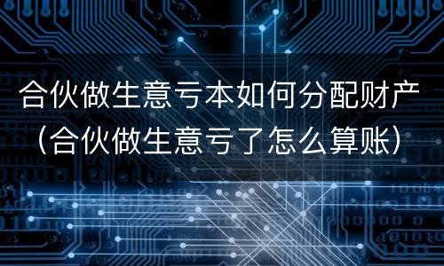 合伙做生意亏本如何分配财产（合伙做生意亏了怎么算账）