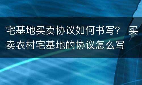 宅基地买卖协议如何书写？ 买卖农村宅基地的协议怎么写