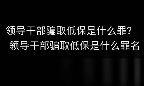 领导干部骗取低保是什么罪？ 领导干部骗取低保是什么罪名