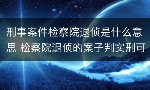 刑事案件检察院退侦是什么意思 检察院退侦的案子判实刑可能性大吗