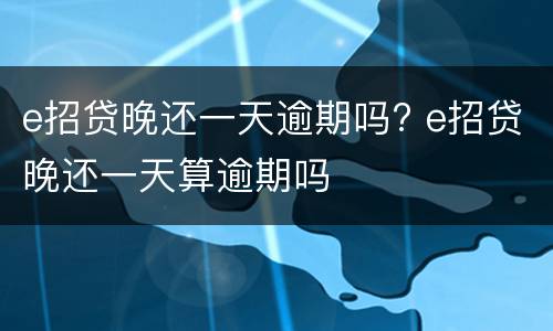 e招贷晚还一天逾期吗? e招贷晚还一天算逾期吗