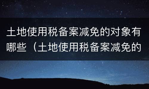 土地使用税备案减免的对象有哪些（土地使用税备案减免的对象有哪些）