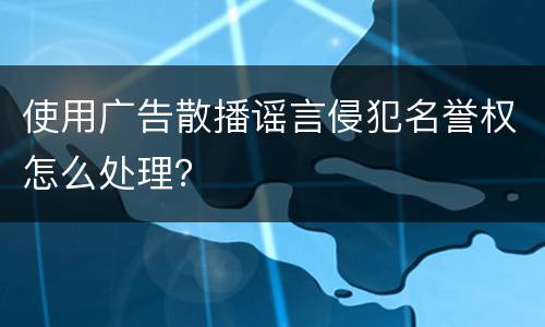 使用广告散播谣言侵犯名誉权怎么处理？