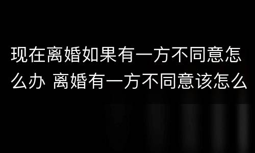 现在离婚如果有一方不同意怎么办 离婚有一方不同意该怎么办