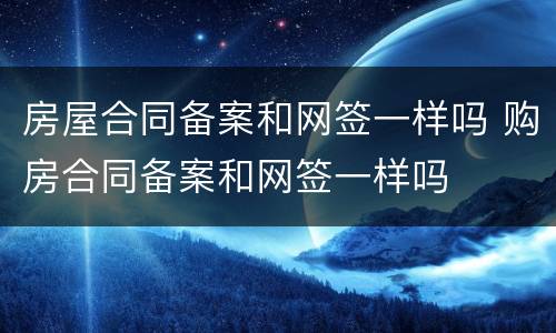 房屋合同备案和网签一样吗 购房合同备案和网签一样吗