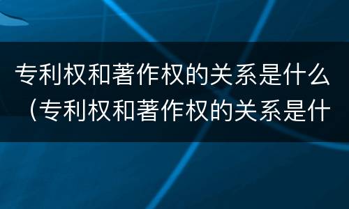 专利权和著作权的关系是什么（专利权和著作权的关系是什么）