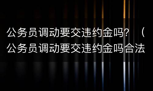 公务员调动要交违约金吗？（公务员调动要交违约金吗合法吗）