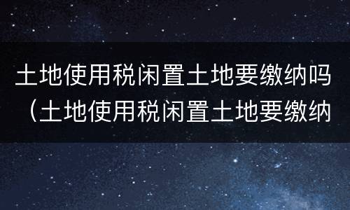 土地使用税闲置土地要缴纳吗（土地使用税闲置土地要缴纳吗为什么）