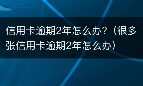 信用卡逾期2年怎么办?（很多张信用卡逾期2年怎么办）