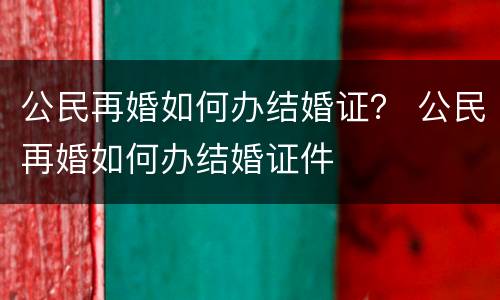 公民再婚如何办结婚证？ 公民再婚如何办结婚证件