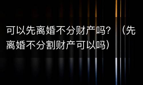 可以先离婚不分财产吗？（先离婚不分割财产可以吗）