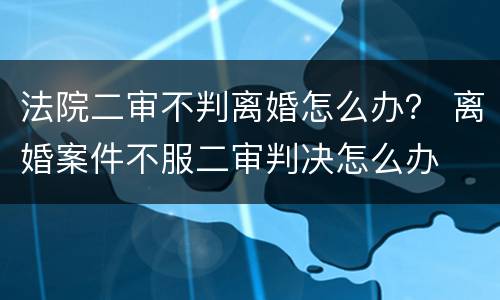 法院二审不判离婚怎么办？ 离婚案件不服二审判决怎么办