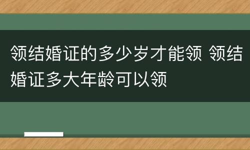 领结婚证的多少岁才能领 领结婚证多大年龄可以领