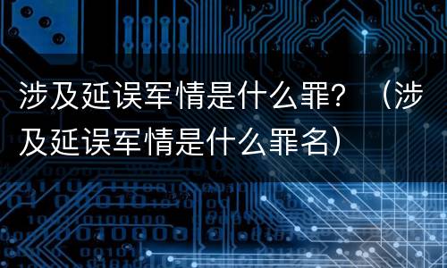 涉及延误军情是什么罪？（涉及延误军情是什么罪名）