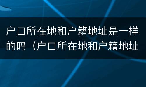 户口所在地和户籍地址是一样的吗（户口所在地和户籍地址是一样的吗怎么写）