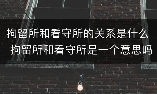 拘留所和看守所的关系是什么 拘留所和看守所是一个意思吗