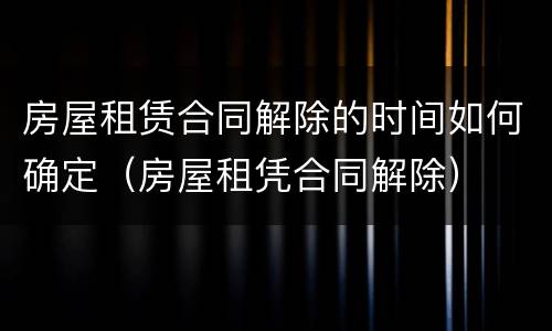 房屋租赁合同解除的时间如何确定（房屋租凭合同解除）