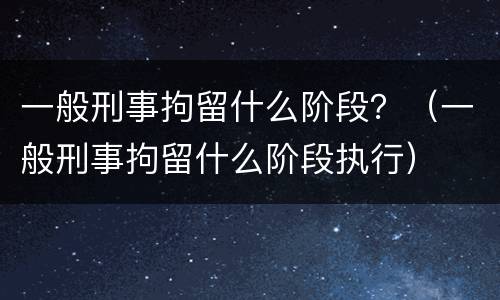 一般刑事拘留什么阶段？（一般刑事拘留什么阶段执行）