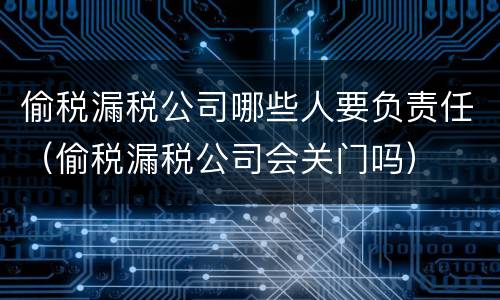 偷税漏税公司哪些人要负责任（偷税漏税公司会关门吗）