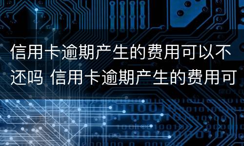 信用卡逾期产生的费用可以不还吗 信用卡逾期产生的费用可以不还吗