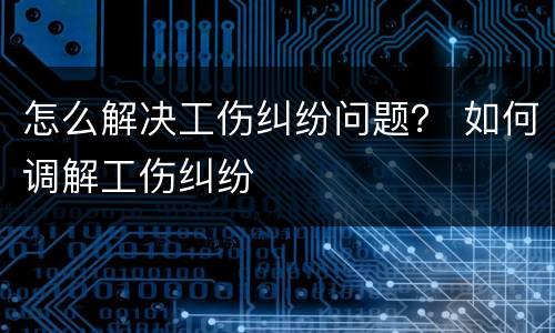 怎么解决工伤纠纷问题？ 如何调解工伤纠纷