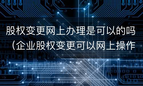 股权变更网上办理是可以的吗（企业股权变更可以网上操作么）