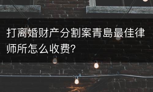 打离婚财产分割案青島最佳律师所怎么收费？