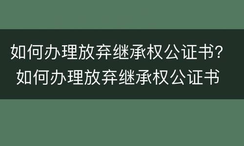 如何办理放弃继承权公证书？ 如何办理放弃继承权公证书