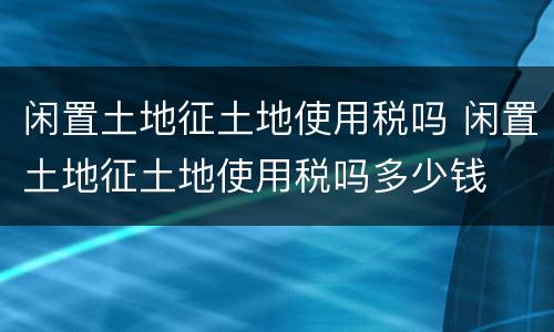 闲置土地征土地使用税吗 闲置土地征土地使用税吗多少钱