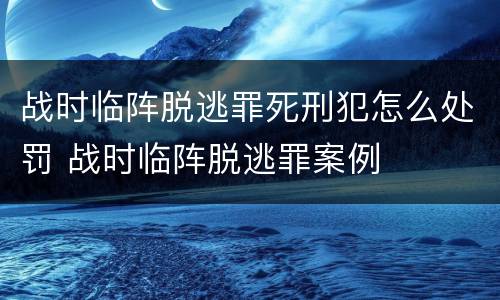 战时临阵脱逃罪死刑犯怎么处罚 战时临阵脱逃罪案例