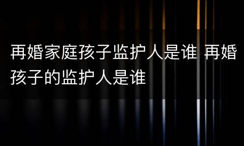 再婚家庭孩子监护人是谁 再婚孩子的监护人是谁