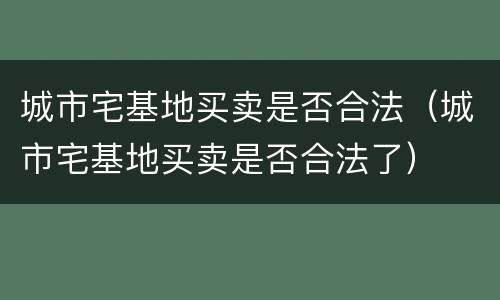 城市宅基地买卖是否合法（城市宅基地买卖是否合法了）