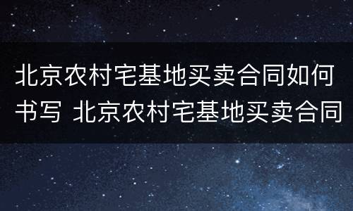 北京农村宅基地买卖合同如何书写 北京农村宅基地买卖合同如何书写的