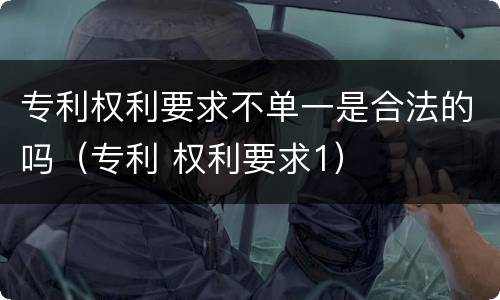 专利权利要求不单一是合法的吗（专利 权利要求1）