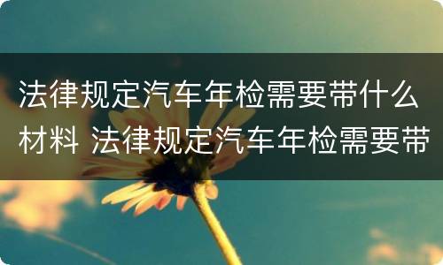 法律规定汽车年检需要带什么材料 法律规定汽车年检需要带什么材料呢