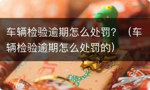 车辆检验逾期怎么处罚？（车辆检验逾期怎么处罚的）