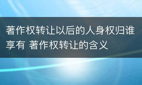 著作权转让以后的人身权归谁享有 著作权转让的含义