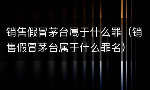 销售假冒茅台属于什么罪（销售假冒茅台属于什么罪名）