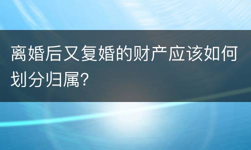 离婚后又复婚的财产应该如何划分归属？